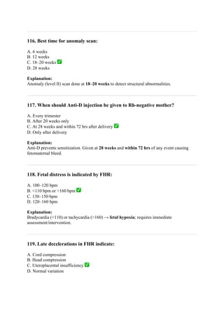 116. Best time for anomaly scan:
A. 6 weeks
B. 12 weeks
C. 18–20 weeks ✅
D. 28 weeks
Explanation:
Anomaly (level II) scan done at 18–20 weeks to detect structural abnormalities.
117. When should Anti-D injection be given to Rh-negative mother?
A. Every trimester
B. After 20 weeks only
C. At 28 weeks and within 72 hrs after delivery ✅
D. Only after delivery
Explanation:
Anti-D prevents sensitization. Given at 28 weeks and within 72 hrs of any event causing
fetomaternal bleed.
118. Fetal distress is indicated by FHR:
A. 100–120 bpm
B. <110 bpm or >160 bpm ✅
C. 130–150 bpm
D. 120–160 bpm
Explanation:
Bradycardia (<110) or tachycardia (>160) → fetal hypoxia; requires immediate
assessment/intervention.
119. Late decelerations in FHR indicate:
A. Cord compression
B. Head compression
C. Uteroplacental insufficiency ✅
D. Normal variation
 