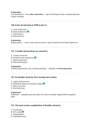 Explanation:
Late deceleration = starts after contraction → sign of fetal hypoxia due to reduced placental
oxygen exchange.
120. Early deceleration in FHR is due to:
A. Cord compression
B. Head compression ✅
C. Fetal hypoxia
D. Maternal fever
Explanation:
Benign pattern — occurs with contraction due to vagal stimulation from head compression.
121. Variable decelerations are caused by:
A. Uterine contraction
B. Umbilical cord compression ✅
C. Head compression
D. Placental abruption
Explanation:
Variable decelerations vary in timing and shape — hallmark of cord compression.
122. In shoulder dystocia, first nursing intervention:
A. Apply fundal pressure
B. McRoberts maneuver (hyperflex thighs) ✅
C. Deliver arm first
D. Push baby back
Explanation:
McRoberts + suprapubic pressure helps free anterior shoulder trapped behind symphysis
pubis.
123. The most serious complication of shoulder dystocia:
A. Facial palsy
B. Erb’s palsy ✅
C. Hydrocephalus
D. Cephalhematoma
 