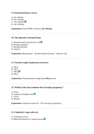 9. Normal fetal heart rate is:
A. 60–100 bpm
B. 100–120 bpm
C. 120–160 bpm ✅
D. 160–200 bpm
Explanation: Normal FHR is between 120–160 bpm.
10. The placenta is formed from:
A. Decidua basalis and chorionic villi ✅
B. Decidua capsularis
C. Decidua parietalis
D. Amnion
Explanation: Maternal part – decidua basalis; Fetal part – chorionic villi.
11. Normal weight of placenta at term is:
A. 200 g
B. 300 g
C. 500 g ✅
D. 800 g
Explanation: Normal placenta weighs about 500 g at term.
12. Which is the most common site of ectopic pregnancy?
A. Ovary
B. Ampulla of fallopian tube ✅
C. Cervix
D. Isthmus
Explanation: Ampulla accounts for ~70% of ectopic pregnancies.
13. Chadwick’s sign refers to:
A. Softening of cervix
B. Bluish discoloration of vaginal mucosa ✅
 