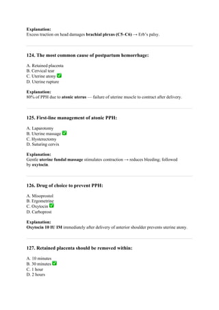 Explanation:
Excess traction on head damages brachial plexus (C5–C6) → Erb’s palsy.
124. The most common cause of postpartum hemorrhage:
A. Retained placenta
B. Cervical tear
C. Uterine atony ✅
D. Uterine rupture
Explanation:
80% of PPH due to atonic uterus — failure of uterine muscle to contract after delivery.
125. First-line management of atonic PPH:
A. Laparotomy
B. Uterine massage ✅
C. Hysterectomy
D. Suturing cervix
Explanation:
Gentle uterine fundal massage stimulates contraction → reduces bleeding; followed
by oxytocin.
126. Drug of choice to prevent PPH:
A. Misoprostol
B. Ergometrine
C. Oxytocin ✅
D. Carboprost
Explanation:
Oxytocin 10 IU IM immediately after delivery of anterior shoulder prevents uterine atony.
127. Retained placenta should be removed within:
A. 10 minutes
B. 30 minutes ✅
C. 1 hour
D. 2 hours
 