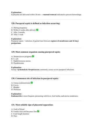 Explanation:
If placenta not delivered within 30 min → manual removal indicated to prevent hemorrhage.
128. Puerperal sepsis is defined as infection occurring:
A. During pregnancy
B. Within 6 weeks after delivery ✅
C. After 3 months
D. After 1 week
Explanation:
Puerperal sepsis = infection of genital tract between rupture of membranes and 42 days
postpartum.
129. Most common organism causing puerperal sepsis:
A. Streptococcus pyogenes ✅
B. E. coli
C. Staphylococcus aureus
D. Pseudomonas
Explanation:
Group A β-hemolytic Streptococcus commonly causes severe puerperal infections.
130. Commonest site of infection in puerperal sepsis:
A. Uterus (endometrium) ✅
B. Cervix
C. Bladder
D. Perineum
Explanation:
Endometritis is most frequent, presenting with fever, foul lochia, and uterine tenderness.
131. Most reliable sign of placental separation:
A. Gush of blood
B. Fundus rises and becomes firm ✅
C. Cord length shortens
D. Pain
 