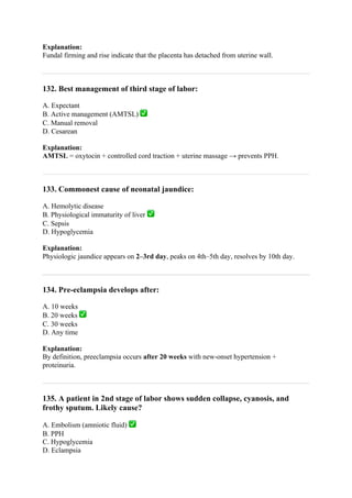 Explanation:
Fundal firming and rise indicate that the placenta has detached from uterine wall.
132. Best management of third stage of labor:
A. Expectant
B. Active management (AMTSL) ✅
C. Manual removal
D. Cesarean
Explanation:
AMTSL = oxytocin + controlled cord traction + uterine massage → prevents PPH.
133. Commonest cause of neonatal jaundice:
A. Hemolytic disease
B. Physiological immaturity of liver ✅
C. Sepsis
D. Hypoglycemia
Explanation:
Physiologic jaundice appears on 2–3rd day, peaks on 4th–5th day, resolves by 10th day.
134. Pre-eclampsia develops after:
A. 10 weeks
B. 20 weeks ✅
C. 30 weeks
D. Any time
Explanation:
By definition, preeclampsia occurs after 20 weeks with new-onset hypertension +
proteinuria.
135. A patient in 2nd stage of labor shows sudden collapse, cyanosis, and
frothy sputum. Likely cause?
A. Embolism (amniotic fluid) ✅
B. PPH
C. Hypoglycemia
D. Eclampsia
 