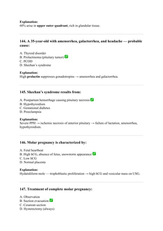 Explanation:
60% arise in upper outer quadrant, rich in glandular tissue.
144. A 35-year-old with amenorrhea, galactorrhea, and headache — probable
cause:
A. Thyroid disorder
B. Prolactinoma (pituitary tumor) ✅
C. PCOD
D. Sheehan’s syndrome
Explanation:
High prolactin suppresses gonadotropins → amenorrhea and galactorrhea.
145. Sheehan’s syndrome results from:
A. Postpartum hemorrhage causing pituitary necrosis ✅
B. Hypothyroidism
C. Gestational diabetes
D. Preeclampsia
Explanation:
Severe PPH → ischemic necrosis of anterior pituitary → failure of lactation, amenorrhea,
hypothyroidism.
146. Molar pregnancy is characterized by:
A. Fetal heartbeat
B. High hCG, absence of fetus, snowstorm appearance ✅
C. Low hCG
D. Normal placenta
Explanation:
Hydatidiform mole — trophoblastic proliferation → high hCG and vesicular mass on USG.
147. Treatment of complete molar pregnancy:
A. Observation
B. Suction evacuation ✅
C. Cesarean section
D. Hysterectomy (always)
 