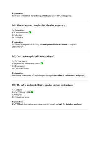 Explanation:
First-line: Evacuation by suction & curettage; follow hCG till negative.
148. Most dangerous complication of molar pregnancy:
A. Hemorrhage
B. Choriocarcinoma ✅
C. Infection
D. Eclampsia
Explanation:
1–2% molar pregnancies develop into malignant choriocarcinoma — requires
chemotherapy.
149. Oral contraceptive pills reduce risk of:
A. Cervical cancer
B. Ovarian and endometrial cancer ✅
C. Breast cancer
D. Choriocarcinoma
Explanation:
Continuous suppression of ovulation protects against ovarian & endometrial malignancy.
150. The safest and most effective spacing method postpartum:
A. Condoms
B. Cu-T 380A (IUCD) ✅
C. Oral pills
D. Coitus interruptus
Explanation:
Cu-T 380A is long-acting, reversible, non-hormonal, and safe for lactating mothers.
 