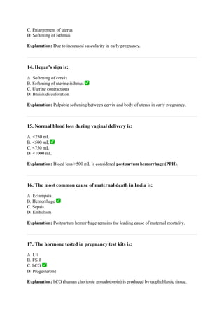 C. Enlargement of uterus
D. Softening of isthmus
Explanation: Due to increased vascularity in early pregnancy.
14. Hegar’s sign is:
A. Softening of cervix
B. Softening of uterine isthmus ✅
C. Uterine contractions
D. Bluish discoloration
Explanation: Palpable softening between cervix and body of uterus in early pregnancy.
15. Normal blood loss during vaginal delivery is:
A. <250 mL
B. <500 mL ✅
C. <750 mL
D. <1000 mL
Explanation: Blood loss >500 mL is considered postpartum hemorrhage (PPH).
16. The most common cause of maternal death in India is:
A. Eclampsia
B. Hemorrhage ✅
C. Sepsis
D. Embolism
Explanation: Postpartum hemorrhage remains the leading cause of maternal mortality.
17. The hormone tested in pregnancy test kits is:
A. LH
B. FSH
C. hCG ✅
D. Progesterone
Explanation: hCG (human chorionic gonadotropin) is produced by trophoblastic tissue.
 