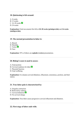 18. Quickening is felt around:
A. 8 weeks
B. 12 weeks
C. 16–20 weeks ✅
D. 24 weeks
Explanation: Fetal movements first felt at 18–20 weeks (primigravida) and 16 weeks
(multigravida).
19. The normal presentation in labor is:
A. Breech
B. Shoulder
C. Vertex ✅
D. Face
Explanation: 95% of labors are cephalic (vertex) presentations.
20. Bishop’s score is used to assess:
A. Fetal position
B. Cervical readiness for labor ✅
C. Placental function
D. Fetal wellbeing
Explanation: It evaluates cervical dilatation, effacement, consistency, position, and fetal
station.
21. True labor pain is characterized by:
A. Irregular contraction
B. Relieved by sedation
C. Cervical dilatation ✅
D. No cervical change
Explanation: True labor causes progressive cervical effacement and dilatation.
22. First stage of labor ends with:
 
