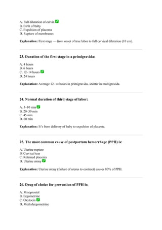 A. Full dilatation of cervix ✅
B. Birth of baby
C. Expulsion of placenta
D. Rupture of membranes
Explanation: First stage — from onset of true labor to full cervical dilatation (10 cm).
23. Duration of the first stage in a primigravida:
A. 4 hours
B. 6 hours
C. 12–14 hours ✅
D. 24 hours
Explanation: Average 12–14 hours in primigravida, shorter in multigravida.
24. Normal duration of third stage of labor:
A. 5–10 min ✅
B. 20–30 min
C. 45 min
D. 60 min
Explanation: It’s from delivery of baby to expulsion of placenta.
25. The most common cause of postpartum hemorrhage (PPH) is:
A. Uterine rupture
B. Cervical tear
C. Retained placenta
D. Uterine atony ✅
Explanation: Uterine atony (failure of uterus to contract) causes 80% of PPH.
26. Drug of choice for prevention of PPH is:
A. Misoprostol
B. Ergometrine
C. Oxytocin ✅
D. Methylergometrine
 