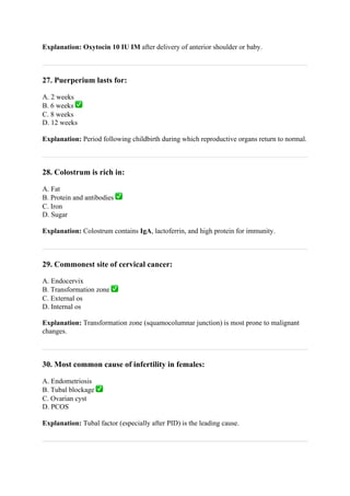 Explanation: Oxytocin 10 IU IM after delivery of anterior shoulder or baby.
27. Puerperium lasts for:
A. 2 weeks
B. 6 weeks ✅
C. 8 weeks
D. 12 weeks
Explanation: Period following childbirth during which reproductive organs return to normal.
28. Colostrum is rich in:
A. Fat
B. Protein and antibodies ✅
C. Iron
D. Sugar
Explanation: Colostrum contains IgA, lactoferrin, and high protein for immunity.
29. Commonest site of cervical cancer:
A. Endocervix
B. Transformation zone ✅
C. External os
D. Internal os
Explanation: Transformation zone (squamocolumnar junction) is most prone to malignant
changes.
30. Most common cause of infertility in females:
A. Endometriosis
B. Tubal blockage ✅
C. Ovarian cyst
D. PCOS
Explanation: Tubal factor (especially after PID) is the leading cause.
 