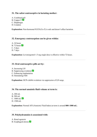 31. The safest contraceptive in lactating mother:
A. Combined pill
B. Copper-T ✅
C. Diaphragm
D. Condom
Explanation: Non-hormonal IUCD (Cu-T) is safe and doesn’t affect lactation.
32. Emergency contraception can be given within:
A. 24 hours
B. 72 hours ✅
C. 5 days
D. 7 days
Explanation: Levonorgestrel 1.5 mg single dose is effective within 72 hours.
33. Oral contraceptive pills act by:
A. Increasing LH
B. Suppressing ovulation ✅
C. Enhancing implantation
D. Stimulating FSH
Explanation: OCPs inhibit ovulation via suppression of LH surge.
34. The normal amniotic fluid volume at term is:
A. 200 mL
B. 500 mL
C. 1000 mL ✅
D. 1500 mL
Explanation: Normal AFI (Amniotic Fluid Index) at term is around 800–1000 mL.
35. Polyhydramnios is associated with:
A. Renal agenesis
B. Esophageal atresia ✅
 