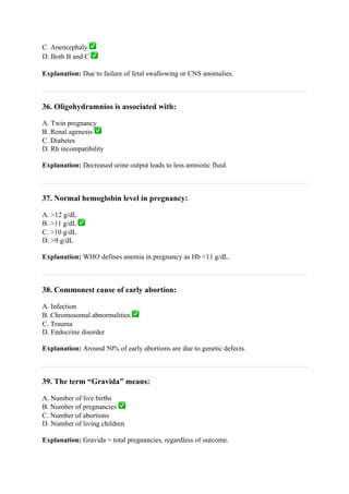 C. Anencephaly ✅
D. Both B and C ✅
Explanation: Due to failure of fetal swallowing or CNS anomalies.
36. Oligohydramnios is associated with:
A. Twin pregnancy
B. Renal agenesis ✅
C. Diabetes
D. Rh incompatibility
Explanation: Decreased urine output leads to less amniotic fluid.
37. Normal hemoglobin level in pregnancy:
A. >12 g/dL
B. >11 g/dL ✅
C. >10 g/dL
D. >9 g/dL
Explanation: WHO defines anemia in pregnancy as Hb <11 g/dL.
38. Commonest cause of early abortion:
A. Infection
B. Chromosomal abnormalities ✅
C. Trauma
D. Endocrine disorder
Explanation: Around 50% of early abortions are due to genetic defects.
39. The term “Gravida” means:
A. Number of live births
B. Number of pregnancies ✅
C. Number of abortions
D. Number of living children
Explanation: Gravida = total pregnancies, regardless of outcome.
 
