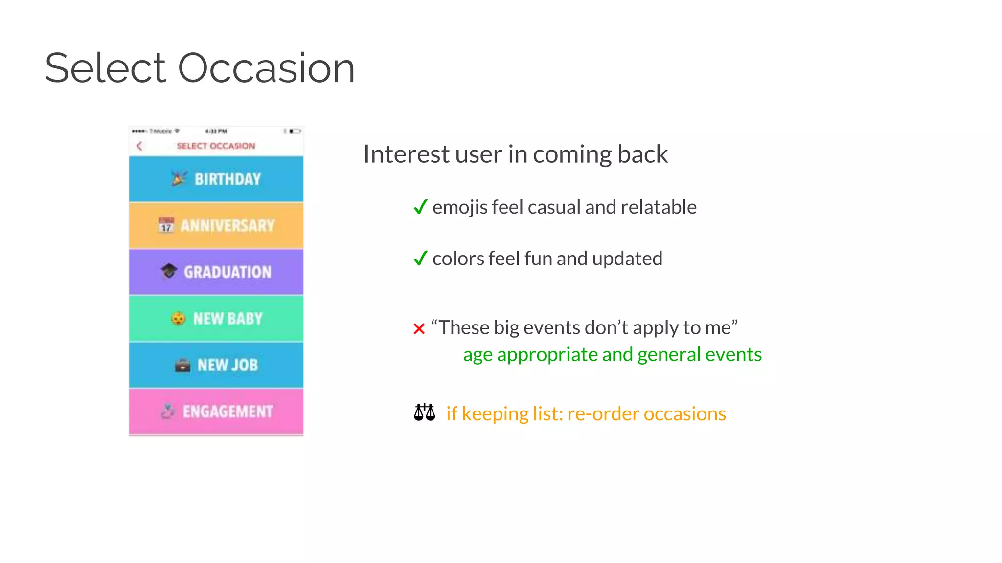 Interest user in coming back
✔ emojis feel casual and relatable
✔ colors feel fun and updated
✖ “These big events don’t apply to me”
age appropriate and general events
⚖ if keeping list: re-order occasions
Select Occasion
 