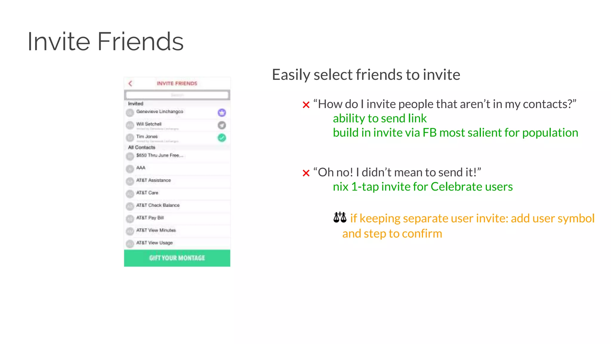 Invite Friends
Easily select friends to invite
✖ “How do I invite people that aren’t in my contacts?”
ability to send link
build in invite via FB most salient for population
✖ “Oh no! I didn’t mean to send it!”
nix 1-tap invite for Celebrate users
⚖ if keeping separate user invite: add user symbol
and step to confirm
 