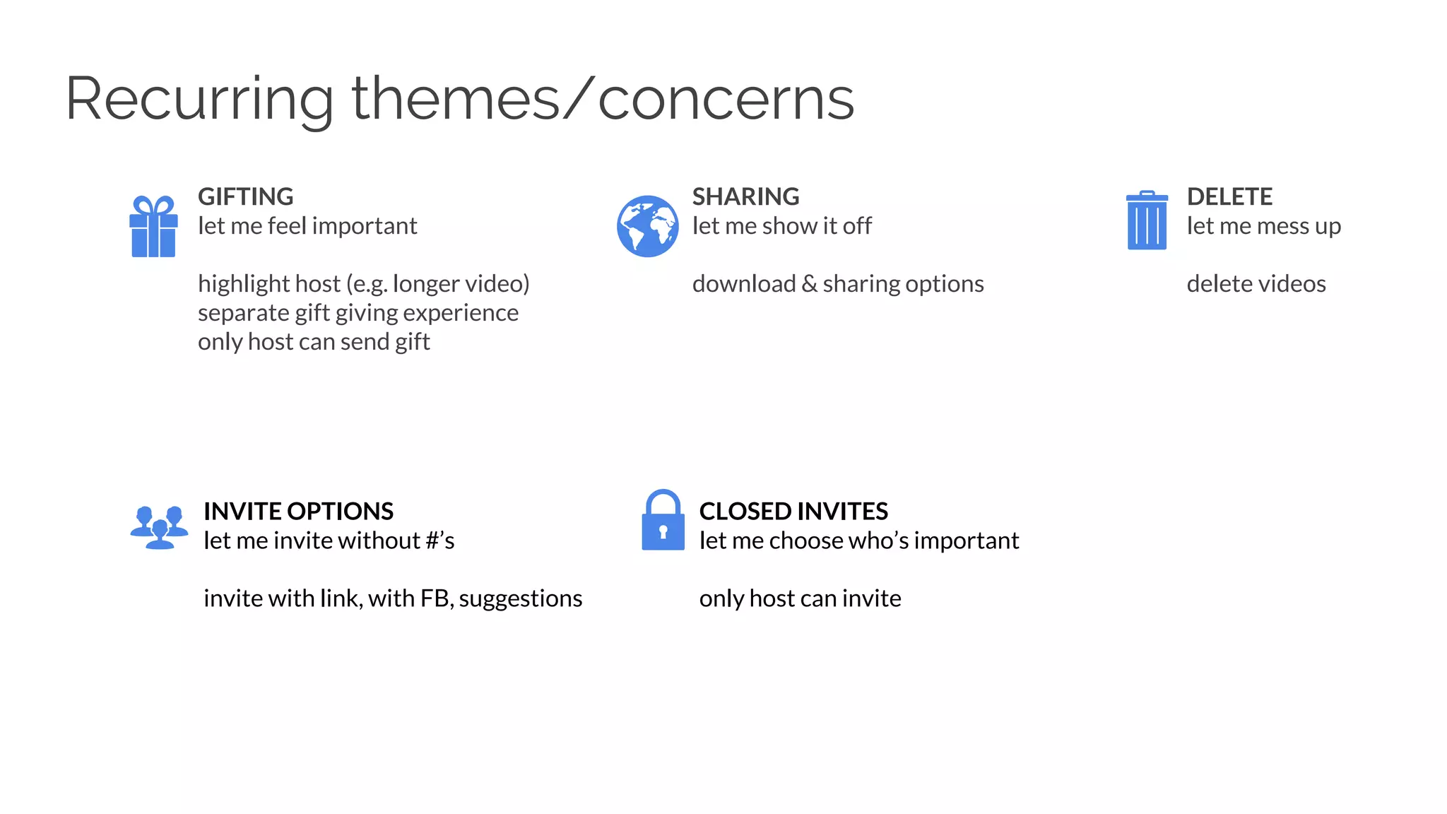 GIFTING
let me feel important
highlight host (e.g. longer video)
separate gift giving experience
only host can send gift
SHARING
let me show it off
download & sharing options
DELETE
let me mess up
delete videos
INVITE OPTIONS
let me invite without #’s
invite with link, with FB, suggestions
CLOSED INVITES
let me choose who’s important
only host can invite
Recurring themes/concerns
 