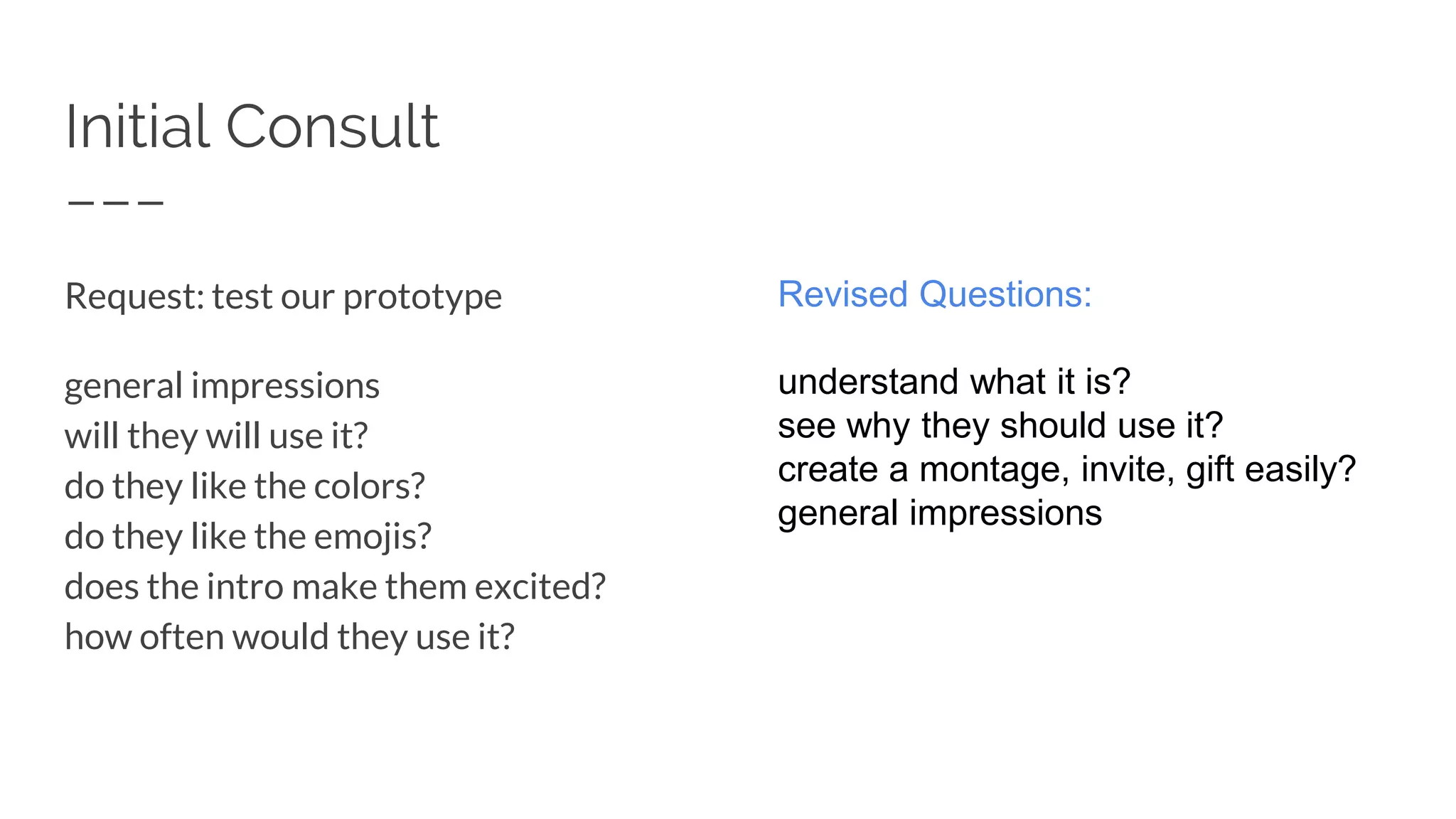 Initial Consult
Request: test our prototype
general impressions
will they will use it?
do they like the colors?
do they like the emojis?
does the intro make them excited?
how often would they use it?
Revised Questions:
understand what it is?
see why they should use it?
create a montage, invite, gift easily?
general impressions
 