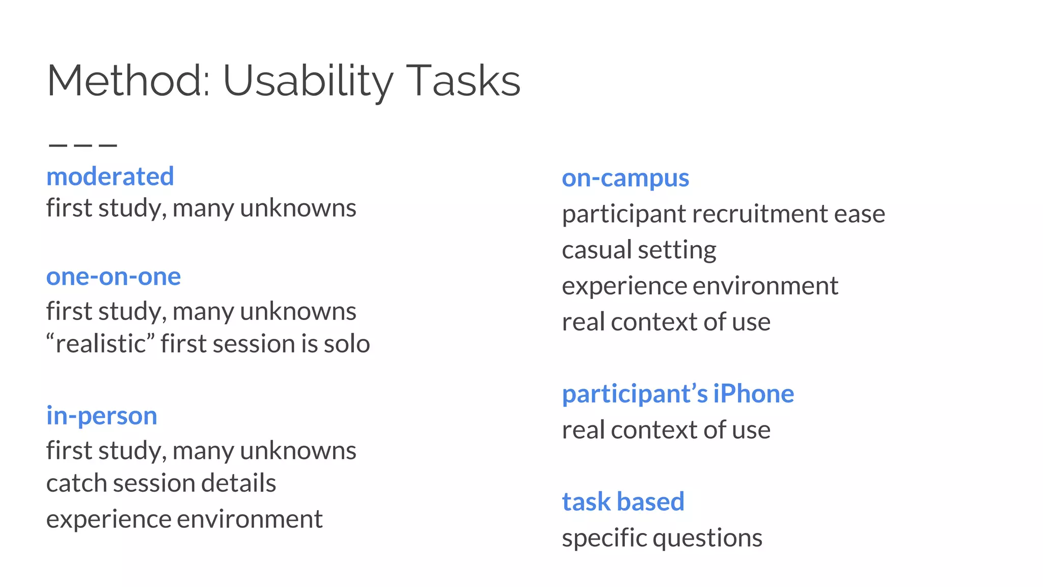 Method: Usability Tasks
moderated
first study, many unknowns
one-on-one
first study, many unknowns
“realistic” first session is solo
in-person
first study, many unknowns
catch session details
experience environment
on-campus
participant recruitment ease
casual setting
experience environment
real context of use
participant’s iPhone
real context of use
task based
specific questions
 