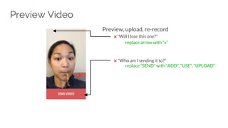 Preview, upload, re-record
✖ “Will I lose this one?”
replace arrow with “x”
✖ “Who am I sending it to?”
replace “SEND” with “ADD”, “USE”, “UPLOAD”
Preview Video
 