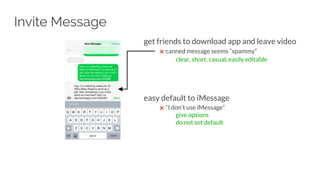Invite Message
get friends to download app and leave video
✖ canned message seems “spammy”
clear, short, casual, easily editable
easy default to iMessage
✖ “I don’t use iMessage”
give options
do not set default
 