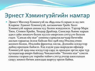 Эрнест Хэмингуэйгийн намтарЭрнест Миллер Хэмингуэй нь 1899 оны 6 сарын 21 нд эмч Кларенс Эдмонт Хэмингуэй, хөгжимчин Грейс Холл Хэмингуэй нарын анхны хүү болон мэндэлжээ. ТэрээрМарк Твен, Стивен Крейн, Теодор Драйзер, Синклер Льюис нарын адил сайн зохиолч болох хүслээ өвөртлөн сэтгүүлч болсон гэдэг. “Cancassity star” сонины сурвалжлагчаар бичгийн ажлын гараагаа эхэлж байсан бол 1918 онд Италид очин жолооч болон, Италийн фронтод элсэж, Дэлхийн нэгдүгээр дайнд оролцож байжээ. Хэд хэдэн удаа шархдсан офицер Хэмингуэй 1919 оны нэгдүгээр сард эх орондоо эргэн ирж түр хугацаагаар амарч байгаад Чикакогийн “Toronto star” хэмээх сонины газрын улс төрийн тоймч сэтгүүлчээр ажиллахын сацуу зохиол бичих ажилдаа шаргуу орсон байна. 