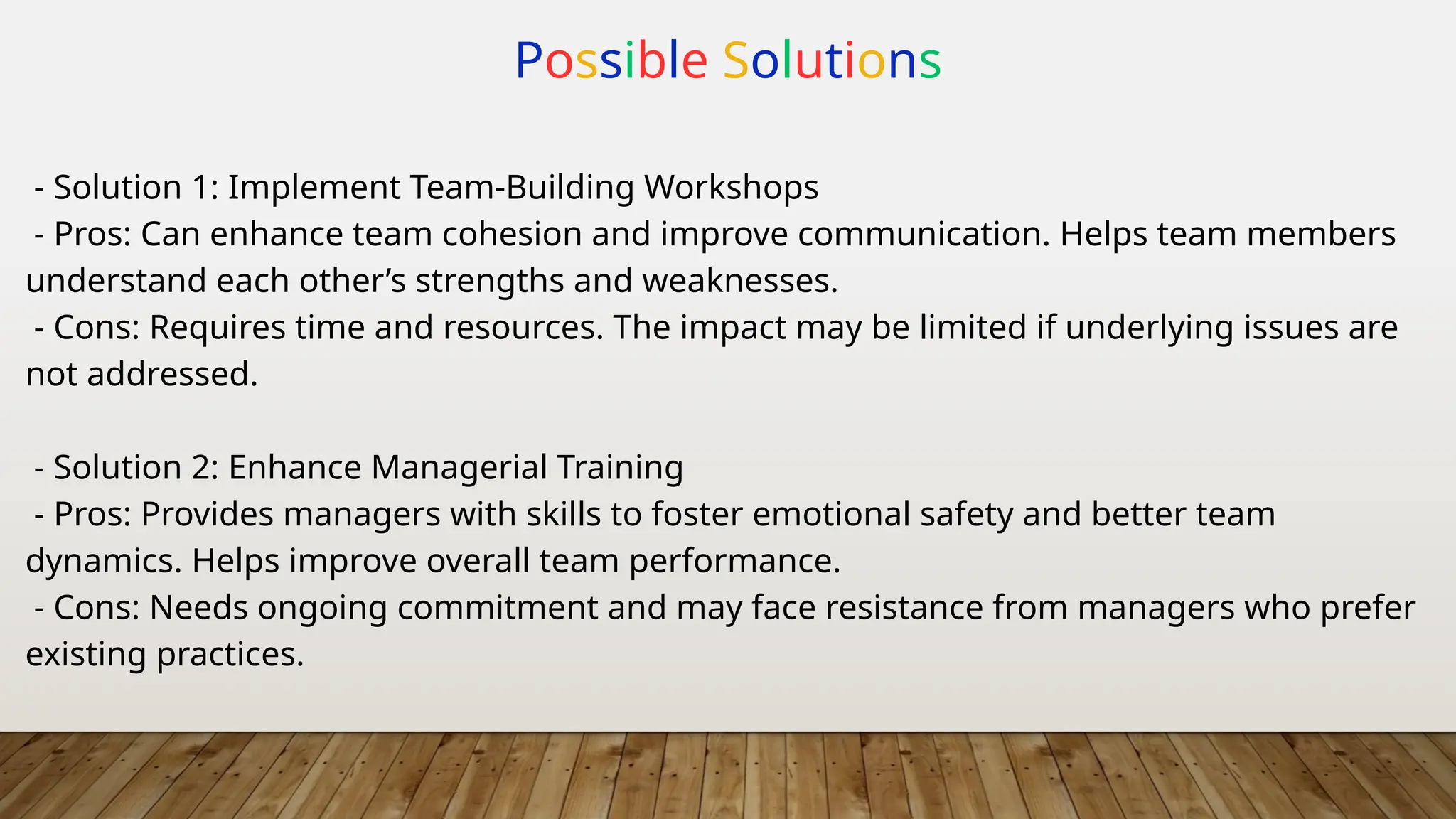 Possible Solutions
- Solution 1: Implement Team-Building Workshops
- Pros: Can enhance team cohesion and improve communication. Helps team members
understand each other’s strengths and weaknesses.
- Cons: Requires time and resources. The impact may be limited if underlying issues are
not addressed.
- Solution 2: Enhance Managerial Training
- Pros: Provides managers with skills to foster emotional safety and better team
dynamics. Helps improve overall team performance.
- Cons: Needs ongoing commitment and may face resistance from managers who prefer
existing practices.
 