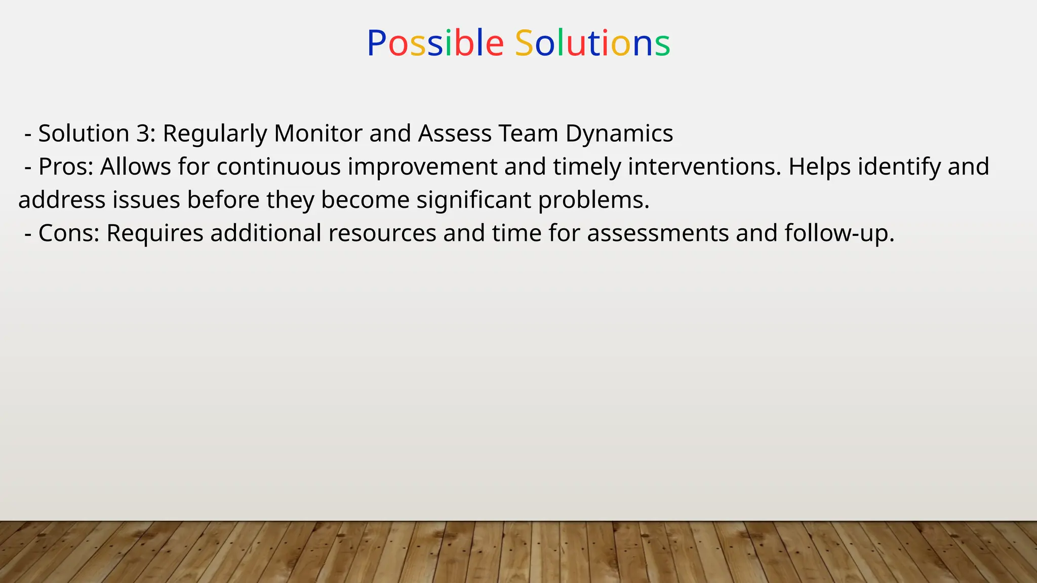 Possible Solutions
- Solution 3: Regularly Monitor and Assess Team Dynamics
- Pros: Allows for continuous improvement and timely interventions. Helps identify and
address issues before they become significant problems.
- Cons: Requires additional resources and time for assessments and follow-up.
 