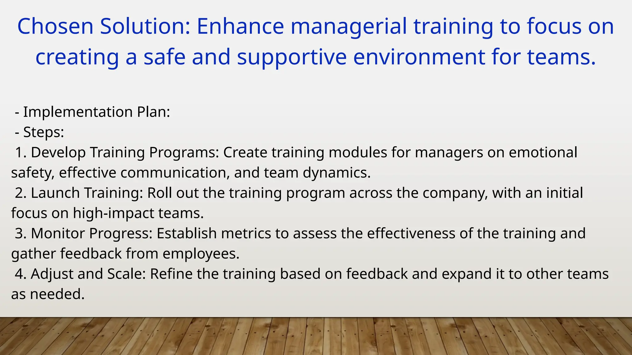 Chosen Solution: Enhance managerial training to focus on
creating a safe and supportive environment for teams.
- Implementation Plan:
- Steps:
1. Develop Training Programs: Create training modules for managers on emotional
safety, effective communication, and team dynamics.
2. Launch Training: Roll out the training program across the company, with an initial
focus on high-impact teams.
3. Monitor Progress: Establish metrics to assess the effectiveness of the training and
gather feedback from employees.
4. Adjust and Scale: Refine the training based on feedback and expand it to other teams
as needed.
 