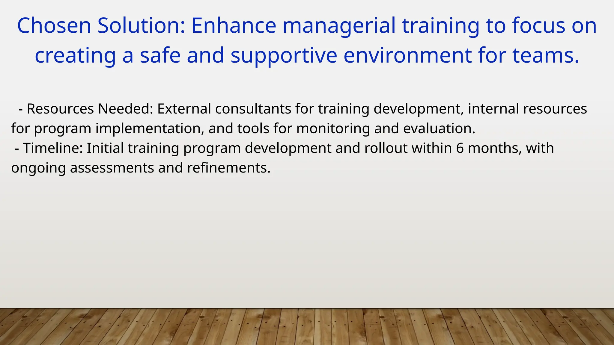 Chosen Solution: Enhance managerial training to focus on
creating a safe and supportive environment for teams.
- Resources Needed: External consultants for training development, internal resources
for program implementation, and tools for monitoring and evaluation.
- Timeline: Initial training program development and rollout within 6 months, with
ongoing assessments and refinements.
 