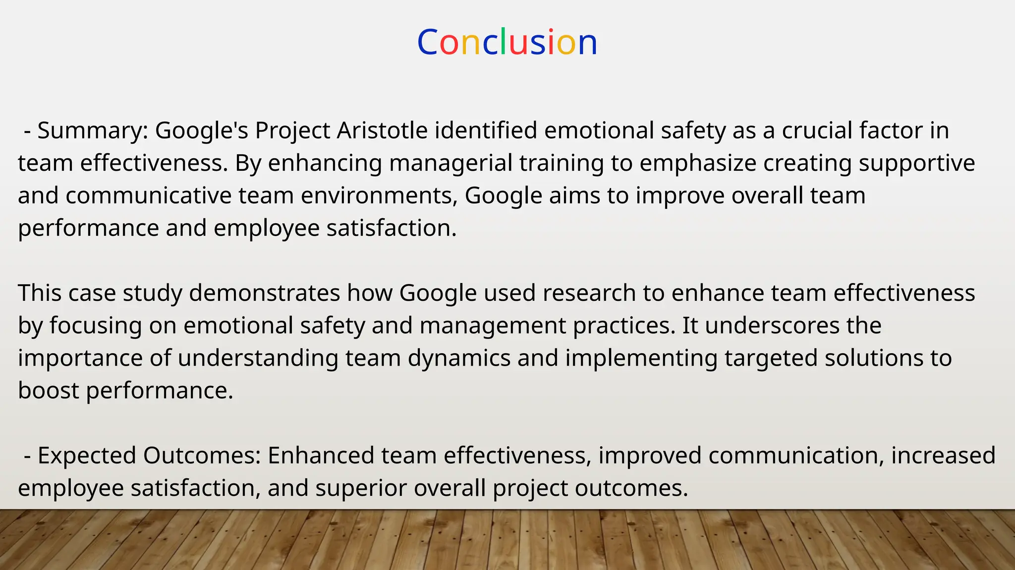 Conclusion
- Summary: Google's Project Aristotle identified emotional safety as a crucial factor in
team effectiveness. By enhancing managerial training to emphasize creating supportive
and communicative team environments, Google aims to improve overall team
performance and employee satisfaction.
This case study demonstrates how Google used research to enhance team effectiveness
by focusing on emotional safety and management practices. It underscores the
importance of understanding team dynamics and implementing targeted solutions to
boost performance.
- Expected Outcomes: Enhanced team effectiveness, improved communication, increased
employee satisfaction, and superior overall project outcomes.
 