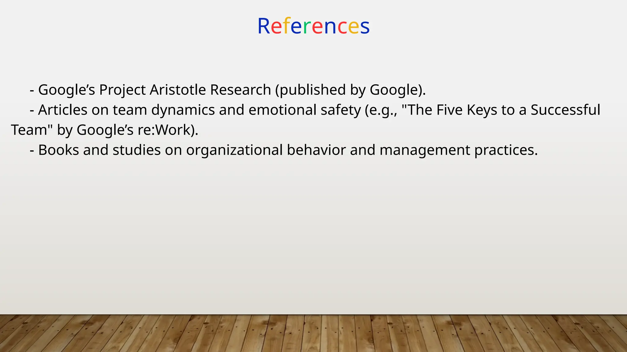 References
- Google’s Project Aristotle Research (published by Google).
- Articles on team dynamics and emotional safety (e.g., "The Five Keys to a Successful
Team" by Google’s re:Work).
- Books and studies on organizational behavior and management practices.
 
