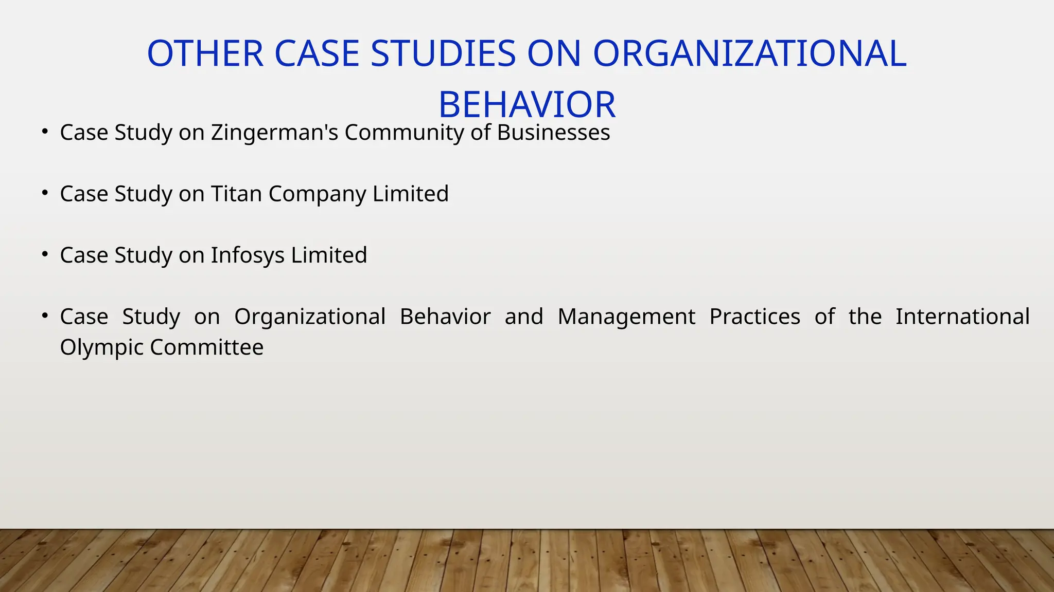 OTHER CASE STUDIES ON ORGANIZATIONAL
BEHAVIOR
• Case Study on Zingerman's Community of Businesses
• Case Study on Titan Company Limited
• Case Study on Infosys Limited
• Case Study on Organizational Behavior and Management Practices of the International
Olympic Committee
 