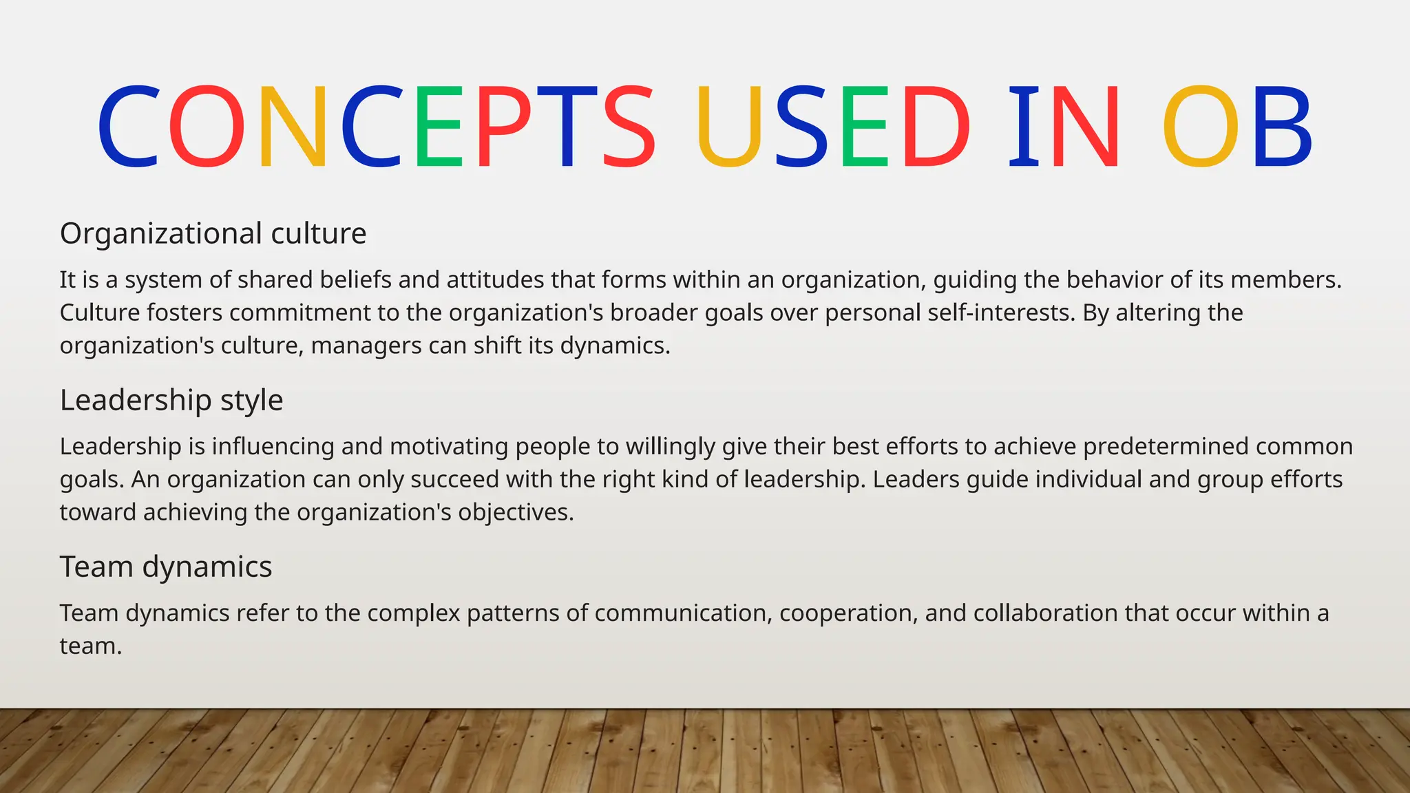CONCEPTS USED IN OB
It is a system of shared beliefs and attitudes that forms within an organization, guiding the behavior of its members.
Culture fosters commitment to the organization's broader goals over personal self-interests. By altering the
organization's culture, managers can shift its dynamics.
Organizational culture
Leadership is influencing and motivating people to willingly give their best efforts to achieve predetermined common
goals. An organization can only succeed with the right kind of leadership. Leaders guide individual and group efforts
toward achieving the organization's objectives.
Leadership style
Team dynamics refer to the complex patterns of communication, cooperation, and collaboration that occur within a
team.
Team dynamics
 