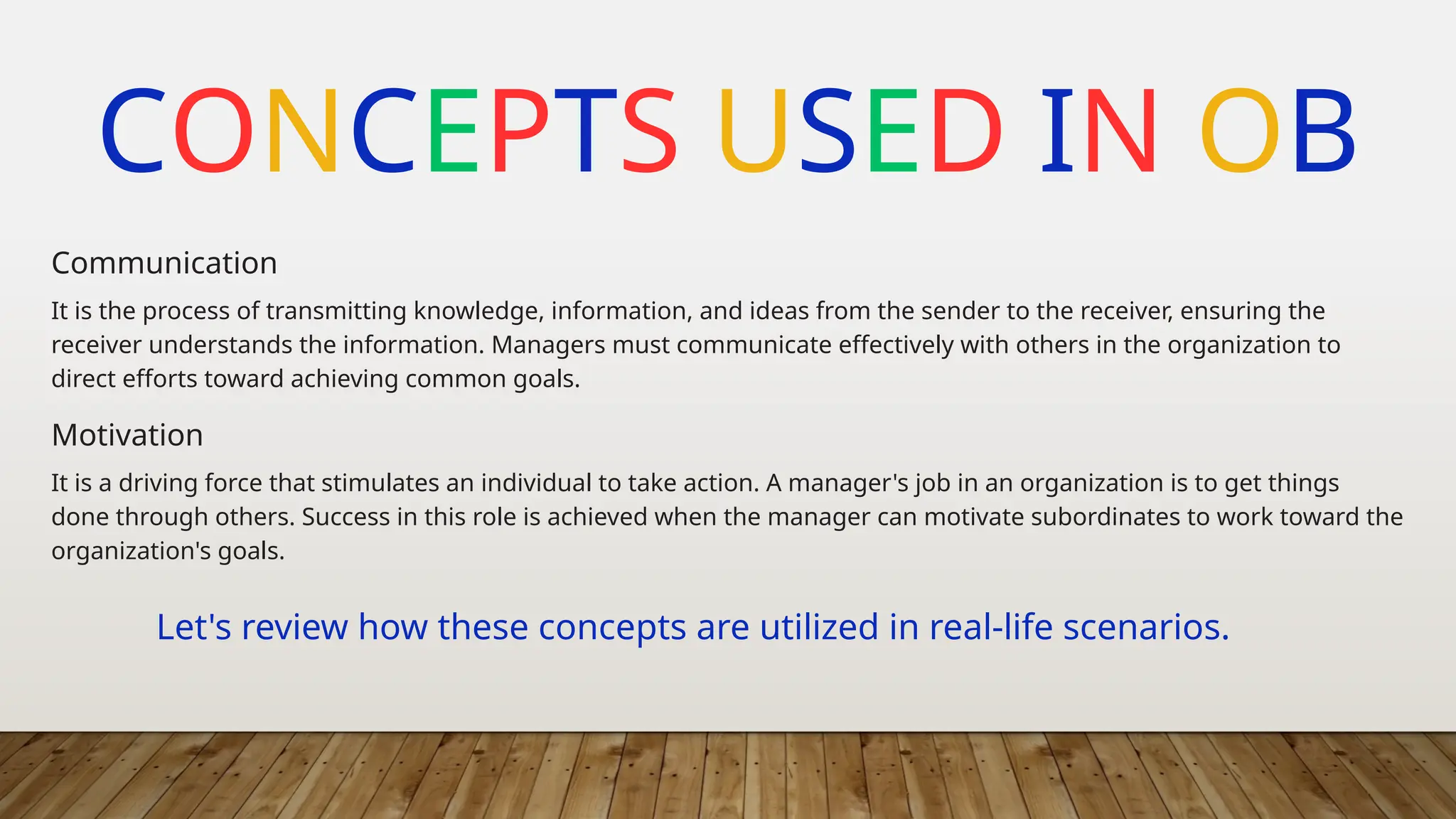 CONCEPTS USED IN OB
It is the process of transmitting knowledge, information, and ideas from the sender to the receiver, ensuring the
receiver understands the information. Managers must communicate effectively with others in the organization to
direct efforts toward achieving common goals.
Communication
It is a driving force that stimulates an individual to take action. A manager's job in an organization is to get things
done through others. Success in this role is achieved when the manager can motivate subordinates to work toward the
organization's goals.
Motivation
Let's review how these concepts are utilized in real-life scenarios.
 