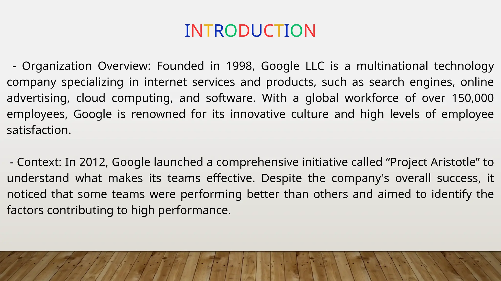 INTRODUCTION
- Organization Overview: Founded in 1998, Google LLC is a multinational technology
company specializing in internet services and products, such as search engines, online
advertising, cloud computing, and software. With a global workforce of over 150,000
employees, Google is renowned for its innovative culture and high levels of employee
satisfaction.
- Context: In 2012, Google launched a comprehensive initiative called “Project Aristotle” to
understand what makes its teams effective. Despite the company's overall success, it
noticed that some teams were performing better than others and aimed to identify the
factors contributing to high performance.
 
