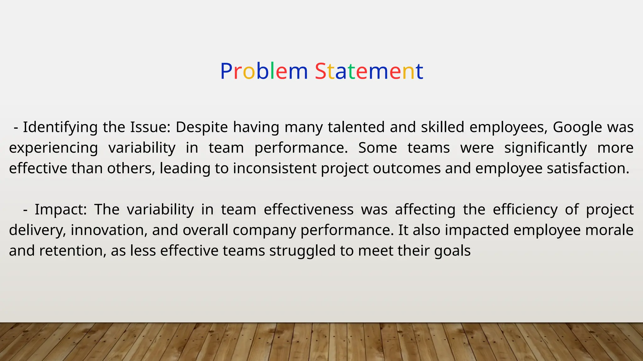 Problem Statement
- Identifying the Issue: Despite having many talented and skilled employees, Google was
experiencing variability in team performance. Some teams were significantly more
effective than others, leading to inconsistent project outcomes and employee satisfaction.
- Impact: The variability in team effectiveness was affecting the efficiency of project
delivery, innovation, and overall company performance. It also impacted employee morale
and retention, as less effective teams struggled to meet their goals
 