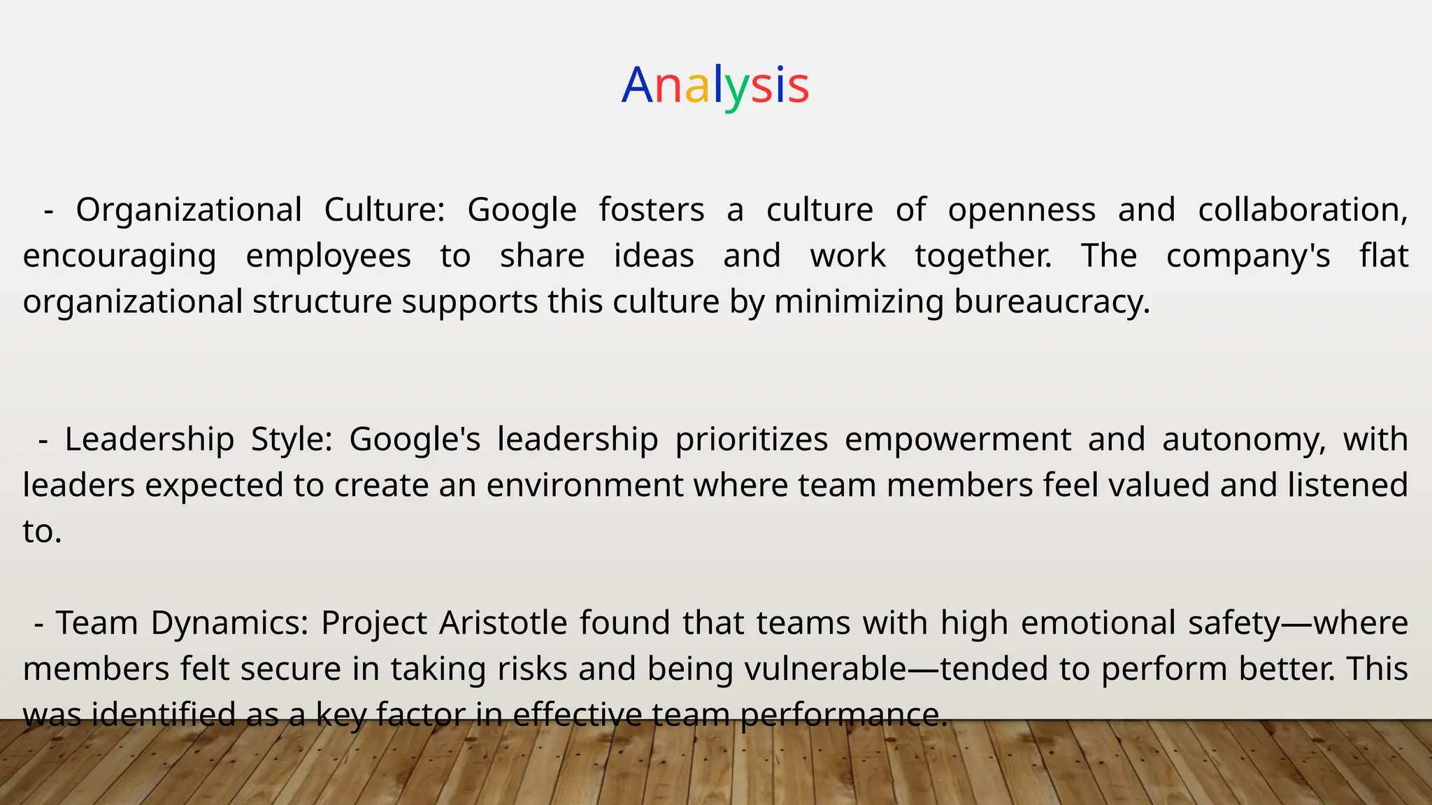 Analysis
- Organizational Culture: Google fosters a culture of openness and collaboration,
encouraging employees to share ideas and work together. The company's flat
organizational structure supports this culture by minimizing bureaucracy.
- Leadership Style: Google's leadership prioritizes empowerment and autonomy, with
leaders expected to create an environment where team members feel valued and listened
to.
- Team Dynamics: Project Aristotle found that teams with high emotional safety—where
members felt secure in taking risks and being vulnerable—tended to perform better. This
was identified as a key factor in effective team performance.
 