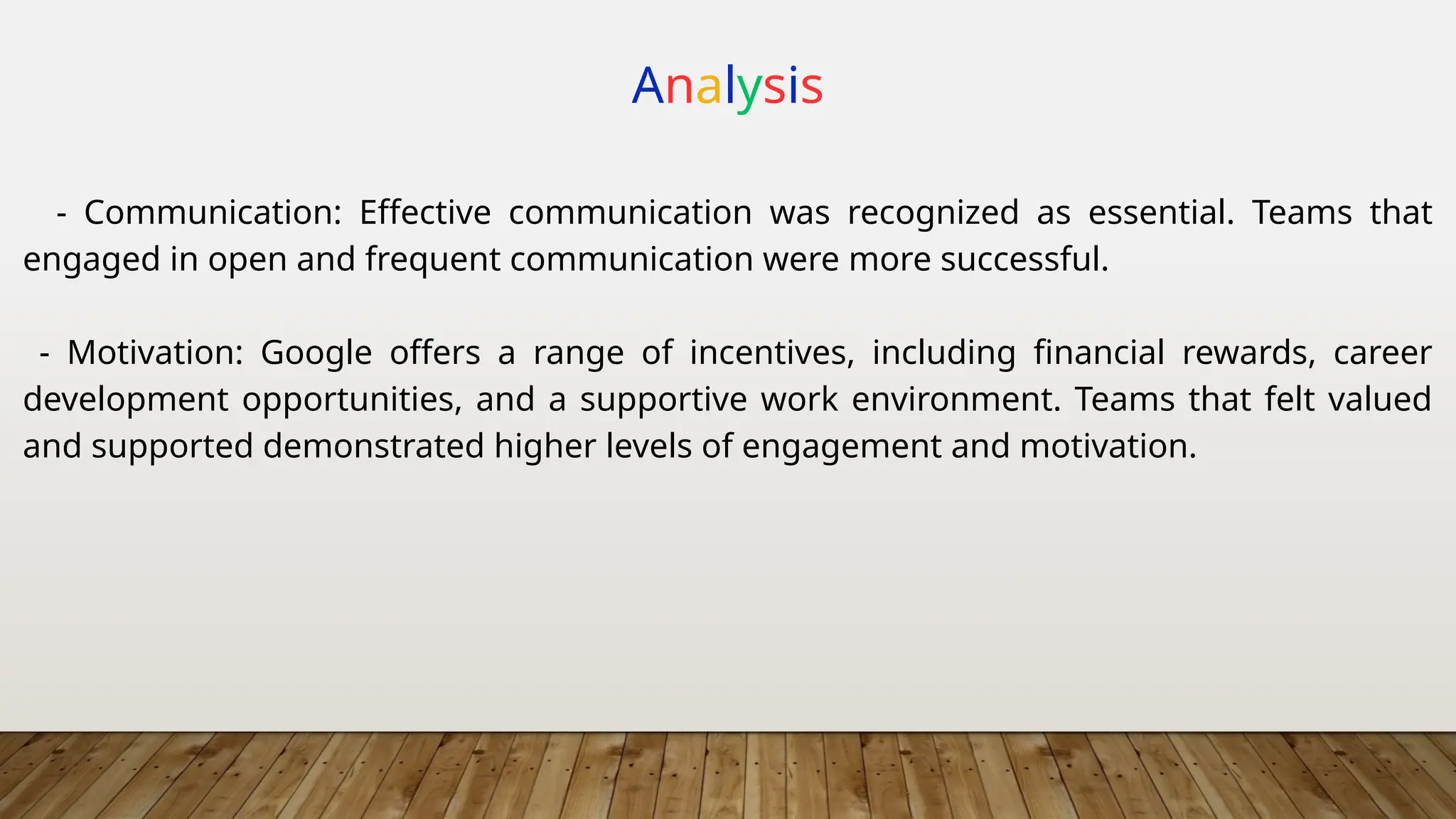 Analysis
- Communication: Effective communication was recognized as essential. Teams that
engaged in open and frequent communication were more successful.
- Motivation: Google offers a range of incentives, including financial rewards, career
development opportunities, and a supportive work environment. Teams that felt valued
and supported demonstrated higher levels of engagement and motivation.
 