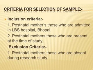 CRITERIA FOR SELECTION OF SAMPLE:-
 Inclusion criteria:-
1. Postnatal mother’s those who are admitted
in LBS hospital, Bhopal.
2. Postnatal mothers those who are present
at the time of study.
Exclusion Criteria:-
1. Postnatal mothers those who are absent
during research study.
 