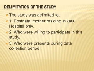 DELIMITATION OF THE STUDY
 The study was delimited to,
 1. Postnatal mother residing in katju
Hospital only.
 2. Who were willing to participate in this
study.
 3. Who were presents during data
collection period.
 