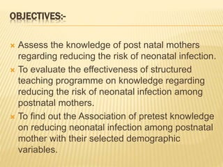 OBJECTIVES:-
 Assess the knowledge of post natal mothers
regarding reducing the risk of neonatal infection.
 To evaluate the effectiveness of structured
teaching programme on knowledge regarding
reducing the risk of neonatal infection among
postnatal mothers.
 To find out the Association of pretest knowledge
on reducing neonatal infection among postnatal
mother with their selected demographic
variables.
 