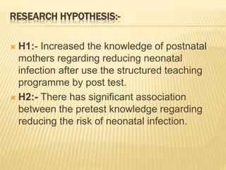 RESEARCH HYPOTHESIS:-
 H1:- Increased the knowledge of postnatal
mothers regarding reducing neonatal
infection after use the structured teaching
programme by post test.
 H2:- There has significant association
between the pretest knowledge regarding
reducing the risk of neonatal infection.
 