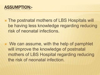 ASSUMPTION:-
 The postnatal mothers of LBS Hospitals will
be having less knowledge regarding reducing
risk of neonatal infections.
 We can assume, with the help of pamphlet
will improve the knowledge of postnatal
mothers of LBS Hospital regarding reducing
the risk of neonatal infection.
 