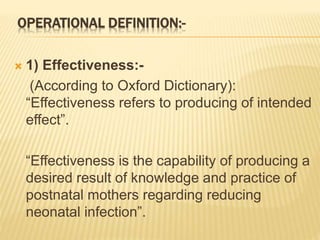 OPERATIONAL DEFINITION:-
 1) Effectiveness:-
(According to Oxford Dictionary):
“Effectiveness refers to producing of intended
effect”.
“Effectiveness is the capability of producing a
desired result of knowledge and practice of
postnatal mothers regarding reducing
neonatal infection”.
 