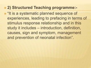  2) Structured Teaching programme:-
 “It is a systematic planned sequence of
experiences, leading to prefacing in terms of
stimulus response relationship and in this
study it includes – introduction, definition,
causes, sign and symptom, management
and prevention of neonatal infection”.
 