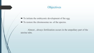 Objectives
 To initiate the embryonic development of the egg.
 To restore the chromosome no. of the species.
Almost , always fertilization occurs in the ampullary part of the
uterine tube.
 