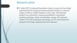 Research article
 P. latha (2017) conducted descriptive study to assess the knowledge
regarding fetal development among antenatal mothers in selected
villages, Nellore, Andhra Pradesh, in this study 100 antenatal
mothers was selected by using non-probability convenience
sampling technique. Study revealed that, among 100 antenatal
mothers 76% had inadequate knowledge ,& 24% had moderately
adequate knowledge regarding fetal development.
 