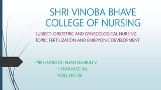 SHRI VINOBA BHAVE
COLLEGE OF NURSING
SUBJECT: OBSTETRIC AND GYNECOLOGICAL NURSING
TOPIC: FERTILIZATION AND EMBRYONIC DEVELOPMENT
PRESENTED BY: KHAN NAJBUN V.
I YEAR M.SC (N)
ROLL NO: 06
 