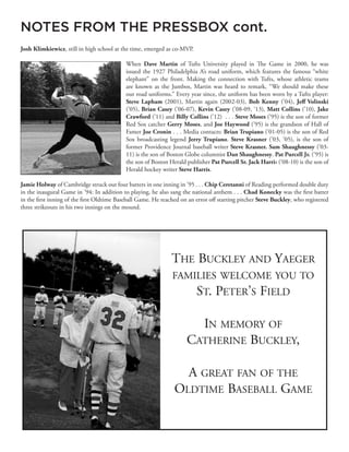 Josh Klimkiewicz, still in high school at the time, emerged as co-MVP.
When Dave Martin of Tufts University played in The Game in 2000, he was
issued the 1927 Philadelphia A’s road uniform, which features the famous “white
elephant” on the front. Making the connection with Tufts, whose athletic teams
are known as the Jumbos, Martin was heard to remark, “We should make these
our road uniforms.” Every year since, the uniform has been worn by a Tufts player:
Steve Lapham (2001), Martin again (2002-03), Bob Kenny (’04), Jeff Volinski
(’05), Brian Casey (’06-07), Kevin Casey (’08-09, ‘13), Matt Collins (’10), Jake
Crawford (’11) and Billy Collins (’12) . . . Steve Moses (’95) is the son of former
Red Sox catcher Gerry Moses, and Joe Haywood (’95) is the grandson of Hall of
Famer Joe Cronin . . . Media contacts: Brian Trupiano (’01-05) is the son of Red
Sox broadcasting legend Jerry Trupiano. Steve Krasner (’03, ’05), is the son of
former Providence Journal baseball writer Steve Krasner. Sam Shaughnessy (’03-
11) is the son of Boston Globe columnist Dan Shaughnessy. Pat Purcell Jr. (’95) is
the son of Boston Herald publisher Pat Purcell Sr. Jack Harris (’08-10) is the son of
Herald hockey writer Steve Harris.
Jamie Holway of Cambridge struck out four batters in one inning in ’95 . . . Chip Ceretanni of Reading performed double duty
in the inaugural Game in ’94: In addition to playing, he also sang the national anthem . . . Chad Konecky was the first batter
in the first inning of the first Oldtime Baseball Game. He reached on an error off starting pitcher Steve Buckley, who registered
three strikeouts in his two innings on the mound.
NOTES FROM THE PRESSBOX cont.
 