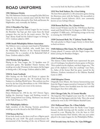ROAD UNIFORMS
1901 Baltimore Orioles
The 1901 Baltimore Orioles was managed by John McGraw
before he went on to a storied career with the New York
Giants. The Orioles relocated to New York and became the
Highlanders, and, eventually, the Yankees.
1914-15 Brooklyn Tip-Tops
Members of the upstart Federal League for two seasons,
the Brooklyn Tip-Tops got their name from the bread
company that was run by the team’s owners. The Tip-
Tops’ Benny Kauff led the Federal League in hitting in
1915. Uniform added in 2009.
1920’s South Philadelphia Hebrew Association
The Hebrews were a semi-pro team based in Philadelphia
and run by Eddie Gottlieb, who would later own
the Philadelphia Warriors of the National Basketball
Association. He is a member of the Basketball Hall of
Fame. Uniform added in 2009.
1922 Wichita Falls Spudders
Playing in the Texas League, the ’22 Spudders won 22
consecutive games. The Spudders’ Homer Summa, who
would go on to play 10 seasons in the majors, led the league
in hitting with a .362 average. Uniform added in 2009.
1926 St. Louis Cardinals
After beating out the Reds and Pirates to capture the
National League pennant, the ‘26 Cardinals beat the
Yankees in a thrilling World Series. This uniform was first
worn by the late Greg Montalbano in the 1998 Oldtime
Baseball Game and is now worn in his memory.
1927 Detroit Tigers
Harry Heilmann hit .398 for the 1927 Detroit Tigers,
leading the American League and finishing second in
MVP voting behind Lou Gehrig. Heilmann was elected
to the Hall of Fame in 1952.
1927 Philadelphia Athletics
Eight members of this Roaring Twenties powerhouse
would go on to be elected to the Hall Of Fame.
1930 Boston Red Sox
If you look closely on the sleeve you’ll see a Pilgrim patch
showing the year 1630. The patch commemorates the
tricentennial of the founding of the city of Boston and
was worn by both the Red Sox and Braves in 1930.
1932 New York Yankees, No. 4 Lou Gehrig
The Iron Horse played in 2,130 consecutive games during
his illustrious career with the Yankees. He succumbed to
Amyotrophic Lateral Aclerosis (ALS), now commonly
known as Lou Gehrig’s Disease.
1938 Boston Red Sox, No. 3 Jimmie Foxx
Foxx’s record 50 home runs for the 1938 Boston Red Sox
stood until David Ortiz hit 54 dingers in 2006. Foxx also
compiled 175 RBIs and a .349 batting average on his way
to winning the 1938 MVP award.
1938 Cincinnati Reds, No. 57 Johnny Vander Meer
The only pitcher in Major League history to throw back-
to-back no-hitters.
1940’s Baltimore Elite Giants, No. 28 Roy Campanella
Campy played 15 seasons with this Negro League team
before joining the Brooklyn Dodgers.
1940 Cienfuegos Elefantes
This famous Cuban baseball team represented the port
city of Cienfuegos, but played its home games in Havana.
Their symbol was the elephant, and their slogan was, “The
pace of the elephant is slow, but crushing!” Luis Tiant,
Sr., father of the former Red Sox great, starred for the
Elefantes. Uniform introduced to the Oldtime Baseball
Game in 2005.
1940 Ethiopian Clowns
Originally from Miami, this famous barnstorming team
from the Negro Leagues moved to Cininnati in 1943. The
Ethiopian Clowns were heralded more for their on-field
shenanigans than their stellar play.
1941 Chicago Cubs, No. 21 Lennie Merullo
The long-time New England scout wore No. 21 when he
broke into the big leagues with the Cubs. This is the actual
uniform he wore in the 1999 Oldtime Baseball Game.
1941 Hollywood Stars, No. 4 Ham Schulte
This navy blue uniform from the Pacific Coast League
features chenille lettering and the number on the back
encased in a star. Wearing No. 4 for the Stars in 1941
was second baseman Ham Schulte, who one year earlier
played in the major leagues for the Philadelphia Phillies.
1944 Seventh Army Air Force, No. 5 Joe DiMaggio
 