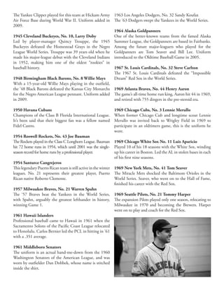 The Yankee Clipper played for this team at Hickam Army
Air Force Base during World War II. Uniform added in
2009.
1945 Cleveland Buckeyes, No. 10, Larry Doby
Led by player-manager Quincy Trouppe, the 1945
Buckeyes defeated the Homestead Grays in the Negro
League World Series. Trouppe was 39 years old when he
made his major-league debut with the Cleveland Indians
in 1952, making him one of the oldest “rookies” in
baseball history.
1948 Birmingham Black Barons, No. 8 Willie Mays
With a 15-year-old Willie Mays playing in the outfield,
the ’48 Black Barons defeated the Kansas City Monarchs
for the Negro American League pennant. Uniform added
in 2009.
1950 Havana Cubans
Champions of the Class B Florida International League.
It’s been said that their biggest fan was a fellow named
Fidel Castro.
1954 Roswell Rockets, No. 43 Joe Bauman
The Rockets played in the Class C Longhorn League. Bauman
hit 72 home runs in 1954, which until 2001 was the single-
season record for home runs by a professional player.
1954 Santurce Cangrejeros
This legendary Puerto Rican team is still active in the winter
leagues. No. 21 represents their greatest player, Puerto
Rican native Roberto Clemente.
1957 Milwaukee Braves, No. 21 Warren Spahn
The ‘57 Braves beat the Yankees in the World Series,
with Spahn, arguably the greatest lefthander in history,
winning Game 1.
1961 Hawaii Islanders
Professional baseball came to Hawaii in 1961 when the
Sacramento Solons of the Pacific Coast League relocated
to Honolulu. Carlos Bernier led the PCL in hitting in ’61
with a .351 average.
1961 Middleboro Senators
The uniform is an actual hand-me-down from the 1960
Washington Senators of the American League, and was
worn by outfielder Dan Dobbek, whose name is stitched
inside the shirt.
1963 Los Angeles Dodgers, No. 32 Sandy Koufax
The ‘63 Dodgers swept the Yankees in the World Series.
1964 Alaska Goldpanners
One of the better-known teams from the famed Alaska
Summer League, the Goldpanners are based in Fairbanks.
Among the future major-leaguers who played for the
Goldpanners are Tom Seaver and Bill Lee. Uniform
introduced to the Oldtime Baseball Game in 2005.
1967 St. Louis Cardinals, No. 32 Steve Carlton
The 1967 St. Louis Cardinals defeated the “Impossible
Dream” Red Sox in the World Series.
1969 Atlanta Braves, No. 44 Henry Aaron
The game’s all-time home run king, Aaron hit 44 in 1969,
and retired with 755 dingers in the pre-steroid era.
1969 Chicago Cubs, No. 3 Lennie Merullo
When former Chicago Cub and longtime scout Lennie
Merullo was invited back to Wrigley Field in 1969 to
participate in an oldtimers game, this is the uniform he
wore.
1969 Chicago White Sox No. 11 Luis Aparicio
Played 10 of his 18 seasons with the White Sox, winding
up his career in Boston. Led the AL in stolen bases in each
of his first nine seasons.
1969 New York Mets, No. 41 Tom Seaver
The Miracle Mets shocked the Baltimore Orioles in the
World Series. Seaver, who went on to the Hall of Fame,
finished his career with the Red Sox.
1969 Seattle Pilots, No. 21 Tommy Harper
The expansion Pilots played only one season, relocating to
Milwaukee in 1970 and becoming the Brewers. Harper
went on to play and coach for the Red Sox.
 