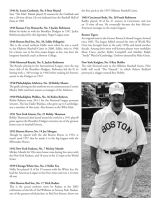 1944 St. Louis Cardinals, No. 6 Stan Musial
Stan “The Man” Musial played 22 seasons for the Cardinals and
was a 20-time all-star. He was inducted into the Baseball Hall of
Fame in 1969
1945 Kansas City Monarchs, No. 5 Jackie Robinson
Before he broke in with the Brooklyn Dodgers in 1947, Jackie
Robinson played for this legendary Negro League team.
1946 Boston Red Sox, No. 39, Eddie Pellagrini
This is the actual uniform Eddie wore when he was a coach
in the Oldtime Baseball Game in 2000. Eddie, who in 1946
hit a home run in his first major-league at-bat, was later the
longtime baseball coach at Boston College.
1946 Montreal Royals, No. 9, Jackie Robinson
The Royals, playing in the International League, were the top
farm club of the Brooklyn Dodgers. Robinson led the IL in
hitting with a .349 average in 1946 before making his historic
ascent to the Dodgers in 1947.
1950 Philadelphia Athletics, No. 30 Bobby Shantz
The gold coloring on this uniform was to commemorate Connie
Mack’s 50th (and last) season as manager of the Athletics.
1950 Philadelphia Phillies, No. 36 Robin Roberts
Robin Roberts went 20-11 for the National League pennant
winners. The late Eddie Waitkus, who grew up in Cambridge,
was a member of this team. Also known as the Whiz Kids.
1951 New York Giants, No. 21 Bobby Thomson
Bobby Thomson’s shot heard ’round the world in a 1951 playoff
game against the Brooklyn Dodgers remains one of the greatest
home runs in baseball history.
1952 Boston Braves, No. 19 Joe Morgan
Though he signed with the old Boston Braves in 1952, it
wasn’t until 1957 that he made it to the big leagues with the
Milwaukee Braves.
1952 New York Yankees, No. 7 Mickey Mantle
Mickey Mantle hit 536 career home runs during his career with
the New York Yankees, and 18 more in his 12 trips to the World
Series.
1959 Chicago White Sox, No. 2 Nellie Fox
Nellie Fox played 14 of his 19 seasons with the White Sox. He
lead the American League in hits four times and was a 12-time
all-star.
1964 Boston Red Sox, No. 17 Dick Radatz
This is the actual uniform worn by Radatz at the 2002
celebration of the life of Ted Williams at Fenway Park. Radatz,
one of the greatest relief pitchers in Red Sox history, threw out
the first pitch at the 1997 Oldtime Baseball Game.
1965 Cincinnati Reds, No. 20 Frank Robinson
Robby played 10 of his 21 seasons in Cincinnati, and was
an 11-time all-star. He eventually became the first African-
American manager in the major leagues.
Boston Tigers
An original team in the Greater Boston Colored League, formed
circa 1903. The league folded around the time of World War
I but was brought back in the early 1920s and lasted another
decade. Among their most well-known players were outfielder
Mose Cisco, pitcher Bullet Campbell and infielder Ralph
“Stody” Ward of Cambridge. Uniform donated by Mike Ginns.
New York Knights, No. 9 Roy Hobbs
The only fictional team in the Oldtime Baseball Game. Film
buffs will recall “The Natural,” in which Robert Redford
portrayed a slugger named Roy Hobbs.
 