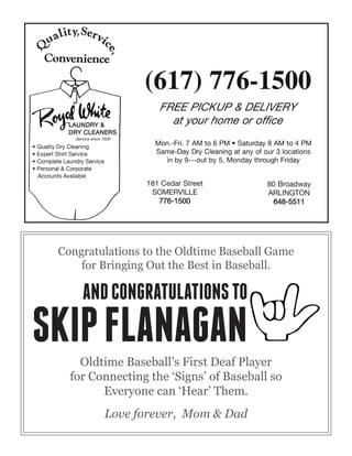 Congratulations to the Oldtime Baseball Game
for Bringing Out the Best in Baseball.
Oldtime Baseball’s First Deaf Player
for Connecting the ‘Signs’ of Baseball so
Everyone can ‘Hear’ Them.
Love forever, Mom & Dad
ANDCONGRATULATIONSTO
SKIPFLANAGAN
 